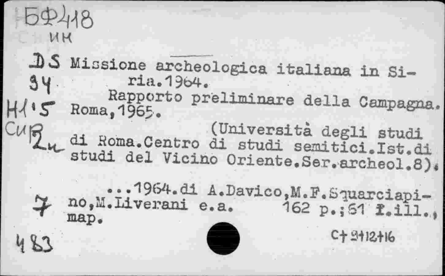 ﻿БФШ
И К
Missione archeologica italiana in Si-
34 .	_ ria.1964.
Wr Homages
CtXfi? J4 ri '	(Università degli studi
йота*Centro di studi semitici.Ist.di
ria.19b4.
^apporte preliminare della Campagna.
..	'	(Università degli studi
studi del Vicino Oriente.Ser.archeol^e)«
•. .*l964.di A.Davico,M.]?.Squarciapi— nOjM.Liverani e.a. 162 p.:61 ï.ill.. map.	’
cfiwaiiG